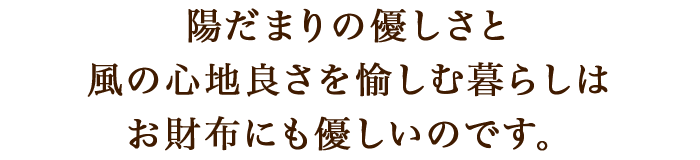 陽だまりの優しさと、風の心地良さを愉しむ暮らしは、お財布にも優しいのです。