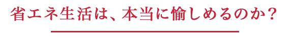 省エネ生活は、本当に愉しめるのか？